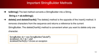 Important StringBuilder Methods
160
➔ toString() The last method converts a StringBuilder into a String.
String s = sb.toString();
➔ delete() and deleteCharAt() The delete() method is the opposite of the insert() method. It
removes characters from the sequence and returns a reference to the current
StringBuilder. The deleteCharAt() method is convenient when you want to delete only one
character.
 