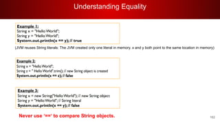 Understanding Equality
162
(JVM reuses String literals: The JVM created only one literal in memory. x and y both point to the same location in memory)
Never use ‘==‘ to compare String objects.
 