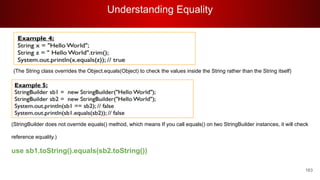 Understanding Equality
163
(The String class overrides the Object.equals(Object) to check the values inside the String rather than the String itself)
(StringBuilder does not override equals() method, which means If you call equals() on two StringBuilder instances, it will check
reference equality.)
use sb1.toString().equals(sb2.toString())
 