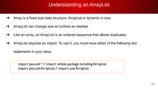 Understanding an ArrayList
164
➔ Array is a fixed size data structure, ArrayList is dynamic in size,
➔ ArrayList can change size at runtime as needed,
➔ Like an array, an ArrayList is an ordered sequence that allows duplicates.
➔ ArrayList requires an import. To use it, you must have either of the following two
statements in your class:
 