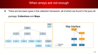 When arrays are not enough
166
➔ There are two basic types in the collection framework, all of which are found in the java.util
package: Collections and Maps
 