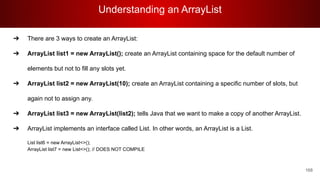 Understanding an ArrayList
168
➔ There are 3 ways to create an ArrayList:
➔ ArrayList list1 = new ArrayList(); create an ArrayList containing space for the default number of
elements but not to fill any slots yet.
➔ ArrayList list2 = new ArrayList(10); create an ArrayList containing a specific number of slots, but
again not to assign any.
➔ ArrayList list3 = new ArrayList(list2); tells Java that we want to make a copy of another ArrayList.
➔ ArrayList implements an interface called List. In other words, an ArrayList is a List.
List list6 = new ArrayList<>();
ArrayList list7 = new List<>(); // DOES NOT COMPILE
 