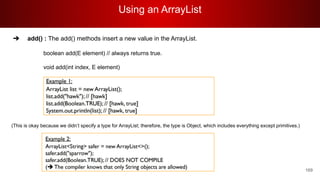 Using an ArrayList
169
➔ add() : The add() methods insert a new value in the ArrayList.
boolean add(E element) // always returns true.
void add(int index, E element)
(This is okay because we didn’t specify a type for ArrayList; therefore, the type is Object, which includes everything except primitives.)
 