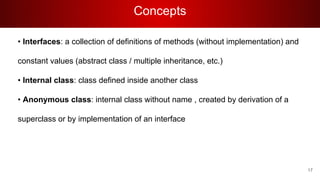Concepts
• Interfaces: a collection of definitions of methods (without implementation) and
constant values (abstract class / multiple inheritance, etc.)
• Internal class: class defined inside another class
• Anonymous class: internal class without name , created by derivation of a
superclass or by implementation of an interface
17
 