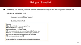 Using an ArrayList
170
➔ remove(): The remove() methods remove the first matching value in the ArrayList or remove the
element at a specified index.
boolean remove(Object object)
E remove(int index)
 