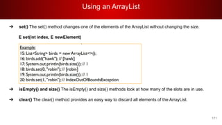 Using an ArrayList
171
➔ set() The set() method changes one of the elements of the ArrayList without changing the size.
E set(int index, E newElement)
➔ isEmpty() and size() The isEmpty() and size() methods look at how many of the slots are in use.
➔ clear() The clear() method provides an easy way to discard all elements of the ArrayList.
 