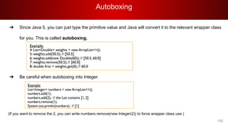 Autoboxing
172
➔ Since Java 5, you can just type the primitive value and Java will convert it to the relevant wrapper class
for you. This is called autoboxing.
➔ Be careful when autoboxing into Integer.
(If you want to remove the 2, you can write numbers.remove(new Integer(2)) to force wrapper class use.)
 