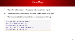 HashMap
173
➔ The methods keyset() and values() each return a collection object.
➔ The keyset() method returns a set containing the key objects in the map.
➔ The values() method returns a collection of values objects i the map
 