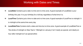 Working with Dates and Times
176
➔ LocalDate Contains just a date no time and no time zone. A good example of LocalDate is your
birthday this year. It is your birthday for a full day regardless of what time it is.
➔ LocalTime Contains just a time no date and no time zone. A good example of LocalTime is midnight. It
is midnight at the same time every day.
➔ LocalDateTime Contains both a date and time but no time zone. A good example of LocalDateTime is
“the stroke of midnight on New Year’s.” Midnight on January 2 isn’t nearly as special, and clearly an
hour after midnight isn’t as special either.
 