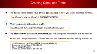 Creating Dates and Times
179
➔ The date and time classes have private constructors to force you to use the static methods.
➔ When you pass invalid numbers to of().
➔ The date and time classes are immutable, just like String was. This means that we need to
remember to assign the results of these methods to a reference variable so they are not lost.
 