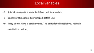 Local variables
➔ A local variable is a variable defined within a method.
➔ Local variables must be initialized before use.
➔ They do not have a default value. The compiler will not let you read an
uninitialized value.
18
 