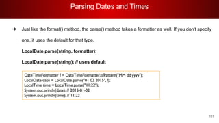 Parsing Dates and Times
181
➔ Just like the format() method, the parse() method takes a formatter as well. If you don’t specify
one, it uses the default for that type.
LocalDate.parse(string, formatter);
LocalDate.parse(string); // uses default
 