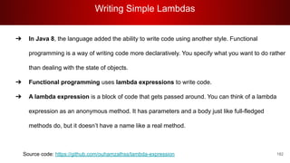 Writing Simple Lambdas
182
➔ In Java 8, the language added the ability to write code using another style. Functional
programming is a way of writing code more declaratively. You specify what you want to do rather
than dealing with the state of objects.
➔ Functional programming uses lambda expressions to write code.
➔ A lambda expression is a block of code that gets passed around. You can think of a lambda
expression as an anonymous method. It has parameters and a body just like full-fledged
methods do, but it doesn’t have a name like a real method.
Source code: https://github.com/ouhamzalhss/lambda-expression
 