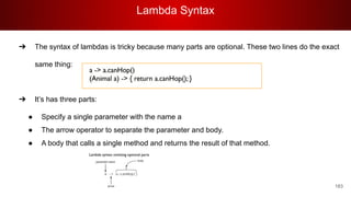Lambda Syntax
183
➔ The syntax of lambdas is tricky because many parts are optional. These two lines do the exact
same thing:
➔ It’s has three parts:
● Specify a single parameter with the name a
● The arrow operator to separate the parameter and body.
● A body that calls a single method and returns the result of that method.
 