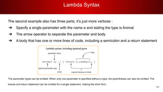 Lambda Syntax
184
The second example also has three parts; it’s just more verbose :
➔ Specify a single parameter with the name a and stating the type is Animal
➔ The arrow operator to separate the parameter and body
➔ A body that has one or more lines of code, including a semicolon and a return statement
The parameter types can be omitted. When only one parameter is specified without a type, the parentheses can also be omitted. The
braces and return statement can be omitted for a single statement, making the short form
 