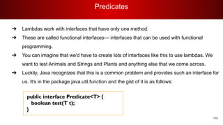 Predicates
186
➔ Lambdas work with interfaces that have only one method.
➔ These are called functional interfaces— interfaces that can be used with functional
programming.
➔ You can imagine that we'd have to create lots of interfaces like this to use lambdas. We
want to test Animals and Strings and Plants and anything else that we come across.
➔ Luckily, Java recognizes that this is a common problem and provides such an interface for
us. It's in the package java.util.function and the gist of it is as follows:
 