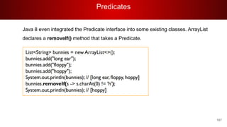 Predicates
187
Java 8 even integrated the Predicate interface into some existing classes. ArrayList
declares a removeIf() method that takes a Predicate.
 