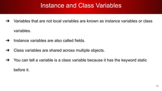 Instance and Class Variables
➔ Variables that are not local variables are known as instance variables or class
variables.
➔ Instance variables are also called fields.
➔ Class variables are shared across multiple objects.
➔ You can tell a variable is a class variable because it has the keyword static
before it.
19
 
