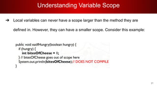 Understanding Variable Scope
➔ Local variables can never have a scope larger than the method they are
defined in. However, they can have a smaller scope. Consider this example:
21
 