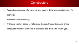 Constructors
➔ To create an instance of a class, all you have to do is write new before it. For
example:
Random r = new Random();
➔ There are two key points to note about the constructor: the name of the
constructor matches the name of the class, and there’s no return type.
26
 