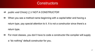 Constructors
➔ public void Chick() { } // NOT A CONSTRUCTOR
➔ When you see a method name beginning with a capital letter and having a
return type, pay special attention to it. It is not a constructor since there’s a
return type.
➔ For most classes, you don’t have to code a constructor the compiler will supply
a “do nothing” default constructor for you.
27
 