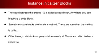 Instance Initializer Blocks
➔ The code between the braces ({}) is called a code block. Anywhere you see
braces is a code block.
➔ Sometimes code blocks are inside a method. These are run when the method
is called.
➔ Other times, code blocks appear outside a method. These are called instance
initializers.
28
 