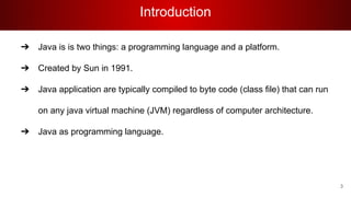 Introduction
➔ Java is is two things: a programming language and a platform.
➔ Created by Sun in 1991.
➔ Java application are typically compiled to byte code (class file) that can run
on any java virtual machine (JVM) regardless of computer architecture.
➔ Java as programming language.
3
 