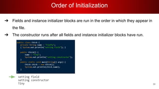 Order of Initialization
30
➔ Fields and instance initializer blocks are run in the order in which they appear in
the file.
➔ The constructor runs after all fields and instance initializer blocks have run.
 