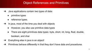 Object References and Primitives
32
➔ Java applications contain two types of data:
● primitive types
● reference types.
➔ In java, most of the time you deal with objects
● However, you also use primitive data types
● There are eight primitives data types: byte, short, int, long, float, double,
boolean, and char
➔ Everything else in java is an object!
➔ Primitives behave differently in that they don’t have data and procedures
 