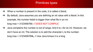 Primitives types
34
➔ When a number is present in the code, it is called a literal.
➔ By default, Java assumes you are defining an int value with a literal. In this
example, the number listed is bigger than what fits in an int.
long max = 3123456789; // DOES NOT COMPILE
➔ Java complains the number is out of range. And it is—for an int. However, we
don’t have an int. The solution is to add the character L to the number:
long max = 3123456789L; // now Java knows it is a long
 