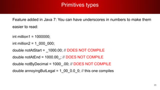 Primitives types
35
Feature added in Java 7: You can have underscores in numbers to make them
easier to read:
int million1 = 1000000;
int million2 = 1_000_000;
double notAtStart = _1000.00; // DOES NOT COMPILE
double notAtEnd = 1000.00_; // DOES NOT COMPILE
double notByDecimal = 1000_.00; // DOES NOT COMPILE
double annoyingButLegal = 1_00_0.0_0; // this one compiles
 