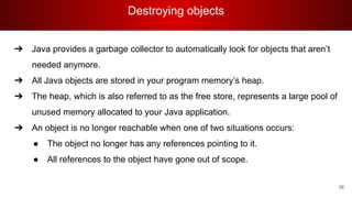 Destroying objects
38
➔ Java provides a garbage collector to automatically look for objects that aren’t
needed anymore.
➔ All Java objects are stored in your program memory’s heap.
➔ The heap, which is also referred to as the free store, represents a large pool of
unused memory allocated to your Java application.
➔ An object is no longer reachable when one of two situations occurs:
● The object no longer has any references pointing to it.
● All references to the object have gone out of scope.
 