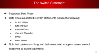 The switch Statement
41
➔ Supported Data Types
➔ Data types supported by switch statements include the following:
● int and Integer
● byte and Byte
● short and Short
● char and Character
● String
● enum values
➔ Note that boolean and long, and their associated wrapper classes, are not
supported by switch statements.
 
