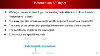 Instantiation of Object
42
➔ When you create an object, you are creating an instance of a class, therefore
"instantiating" a class.
➔ The new operator requires a single, postfix argument: a call to a constructor.
➔ The name of the constructor provides the name of the class to instantiate.
➔ The constructor initializes the new object.
➔ Constructor are special methods
 
