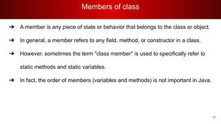 Members of class
43
➔ A member is any piece of state or behavior that belongs to the class or object.
➔ In general, a member refers to any field, method, or constructor in a class.
➔ However, sometimes the term "class member" is used to specifically refer to
static methods and static variables.
➔ In fact, the order of members (variables and methods) is not important in Java.
 