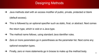 Designing Methods
44
➔ Java methods start with an access modifier of public, private, protected or blank
(default access).
➔ This is followed by an optional specifier such as static, final, or abstract. Next comes
the return type, which is void or a Java type.
➔ The method name follows, using standard Java identifier rules.
➔ Zero or more parameters go in parentheses as the parameter list. Next come any
optional exception types.
➔ Finally, zero or more statements go in braces to make up the method body.
 