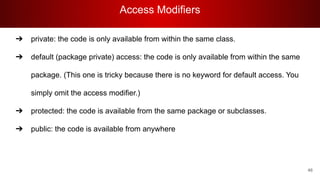 Access Modifiers
46
➔ private: the code is only available from within the same class.
➔ default (package private) access: the code is only available from within the same
package. (This one is tricky because there is no keyword for default access. You
simply omit the access modifier.)
➔ protected: the code is available from the same package or subclasses.
➔ public: the code is available from anywhere
 