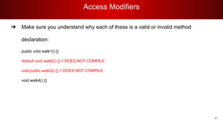 Access Modifiers
47
➔ Make sure you understand why each of these is a valid or invalid method
declaration:
public void walk1() {}
default void walk2() {} // DOES NOT COMPILE
void public walk3() {} // DOES NOT COMPILE
void walk4() {}
 