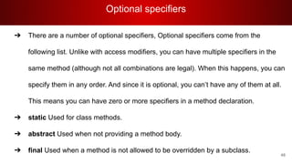 Optional specifiers
48
➔ There are a number of optional specifiers, Optional specifiers come from the
following list. Unlike with access modifiers, you can have multiple specifiers in the
same method (although not all combinations are legal). When this happens, you can
specify them in any order. And since it is optional, you can’t have any of them at all.
This means you can have zero or more specifiers in a method declaration.
➔ static Used for class methods.
➔ abstract Used when not providing a method body.
➔ final Used when a method is not allowed to be overridden by a subclass.
 