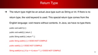 Return Type
50
➔ The return type might be an actual Java type such as String or int. If there is no
return type, the void keyword is used. This special return type comes from the
English language: void means without contents. In Java, we have no type there.
public void walk1() { }
public void walk2() { return; }
public String walk3() { return ""; }
public String walk4() { } // DOES NOT COMPILE
public walk5() { } // DOES NOT COMPILE
String walk6(int a) { if (a == 4) return ""; } // DOES NOT COMPILE
 