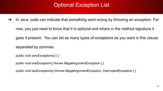 Optional Exception List
52
➔ In Java, code can indicate that something went wrong by throwing an exception. For
now, you just need to know that it is optional and where in the method signature it
goes if present. You can list as many types of exceptions as you want in this clause
separated by commas.
public void zeroExceptions() { }
public void oneException() throws IllegalArgumentException { }
public void twoExceptions() throws IllegalArgumentException, InterruptedException { }
 