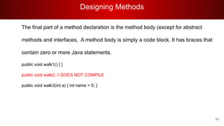 Designing Methods
53
The final part of a method declaration is the method body (except for abstract
methods and interfaces, A method body is simply a code block. It has braces that
contain zero or more Java statements.
public void walk1() { }
public void walk2; // DOES NOT COMPILE
public void walk3(int a) { int name = 5; }
 