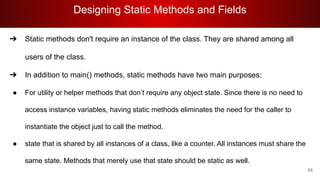 Designing Static Methods and Fields
55
➔ Static methods don't require an instance of the class. They are shared among all
users of the class.
➔ In addition to main() methods, static methods have two main purposes:
● For utility or helper methods that don’t require any object state. Since there is no need to
access instance variables, having static methods eliminates the need for the caller to
instantiate the object just to call the method.
● state that is shared by all instances of a class, like a counter. All instances must share the
same state. Methods that merely use that state should be static as well.
 