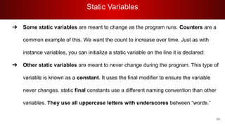 Static Variables
58
➔ Some static variables are meant to change as the program runs. Counters are a
common example of this. We want the count to increase over time. Just as with
instance variables, you can initialize a static variable on the line it is declared:
➔ Other static variables are meant to never change during the program. This type of
variable is known as a constant. It uses the final modifier to ensure the variable
never changes. static final constants use a different naming convention than other
variables. They use all uppercase letters with underscores between “words.”
 