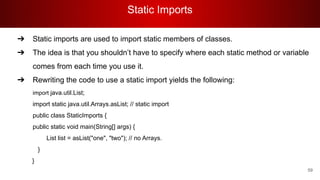 Static Imports
59
➔ Static imports are used to import static members of classes.
➔ The idea is that you shouldn’t have to specify where each static method or variable
comes from each time you use it.
➔ Rewriting the code to use a static import yields the following:
import java.util.List;
import static java.util.Arrays.asList; // static import
public class StaticImports {
public static void main(String[] args) {
List list = asList("one", "two"); // no Arrays.
}
}
 