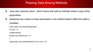 Passing Data Among Methods
60
➔ Java uses “pass-by-value”, which means that calls to methods create a copy of the
parameters.
➔ Assigning new values to those parameters in the method doesn’t affect the caller’s
variables.
public static void main(String[] args) {
int num = 4;
newNumber(5);
System.out.println(num); // 4
}
public static void newNumber(int num) { num = 8; }
 