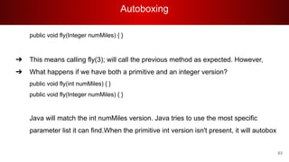Autoboxing
63
public void fly(Integer numMiles) { }
➔ This means calling fly(3); will call the previous method as expected. However,
➔ What happens if we have both a primitive and an integer version?
public void fly(int numMiles) { }
public void fly(Integer numMiles) { }
Java will match the int numMiles version. Java tries to use the most specific
parameter list it can find.When the primitive int version isn't present, it will autobox
 