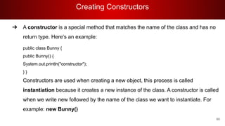 Creating Constructors
66
➔ A constructor is a special method that matches the name of the class and has no
return type. Here’s an example:
public class Bunny {
public Bunny() {
System.out.println("constructor");
} }
Constructors are used when creating a new object, this process is called
instantiation because it creates a new instance of the class. A constructor is called
when we write new followed by the name of the class we want to instantiate. For
example: new Bunny()
 