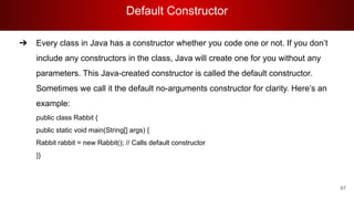 Default Constructor
67
➔ Every class in Java has a constructor whether you code one or not. If you don’t
include any constructors in the class, Java will create one for you without any
parameters. This Java-created constructor is called the default constructor.
Sometimes we call it the default no-arguments constructor for clarity. Here’s an
example:
public class Rabbit {
public static void main(String[] args) {
Rabbit rabbit = new Rabbit(); // Calls default constructor
}}
 