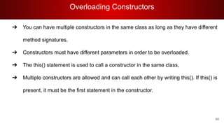 Overloading Constructors
68
➔ You can have multiple constructors in the same class as long as they have different
method signatures.
➔ Constructors must have different parameters in order to be overloaded.
➔ The this() statement is used to call a constructor in the same class,
➔ Multiple constructors are allowed and can call each other by writing this(). If this() is
present, it must be the first statement in the constructor.
 